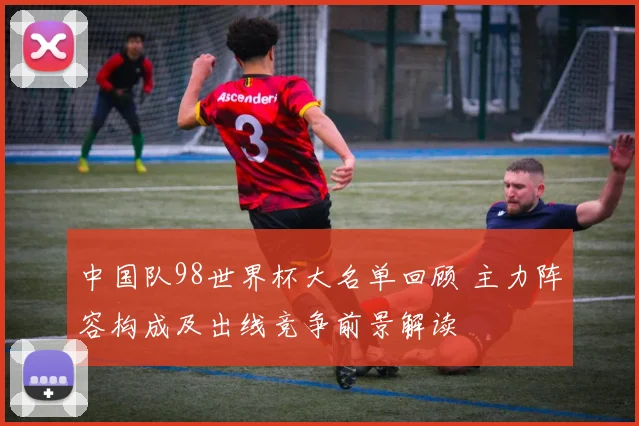 中国队98世界杯大名单回顾 主力阵容构成及出线竞争前景解读
