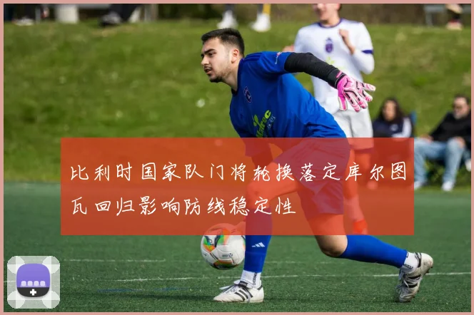 比利时国家队门将轮换落定库尔图瓦回归影响防线稳定性