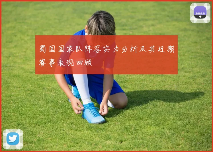 蜀国国家队阵容实力分析及其近期赛事表现回顾