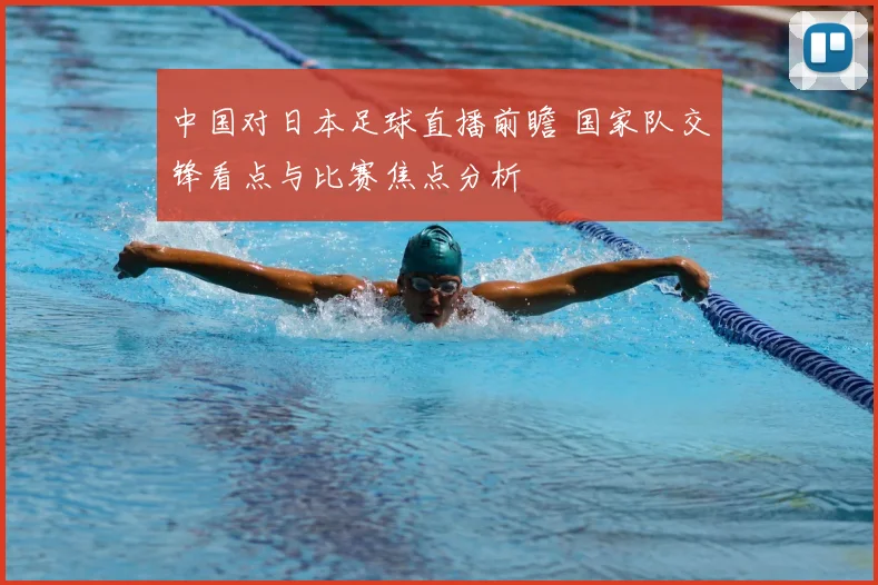 中国对日本足球直播前瞻 国家队交锋看点与比赛焦点分析
