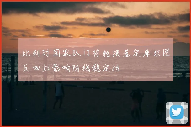 比利时国家队门将轮换落定库尔图瓦回归影响防线稳定性