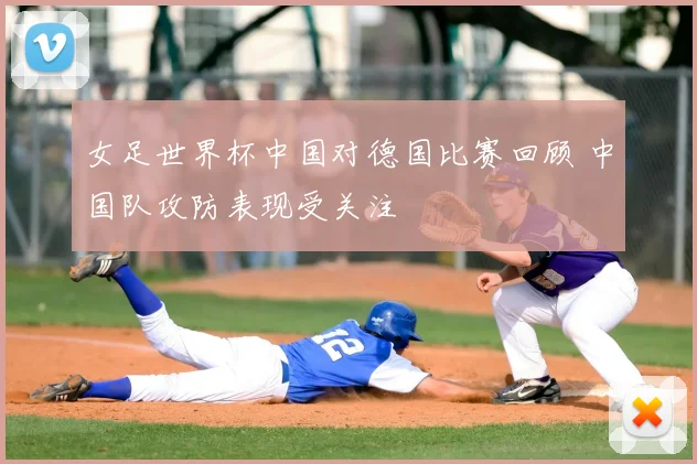 女足世界杯中国对德国比赛回顾 中国队攻防表现受关注