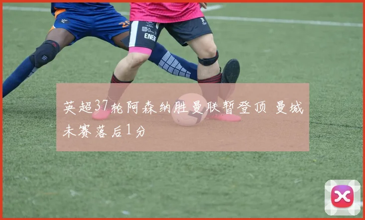 英超37轮阿森纳胜曼联暂登顶 曼城未赛落后1分