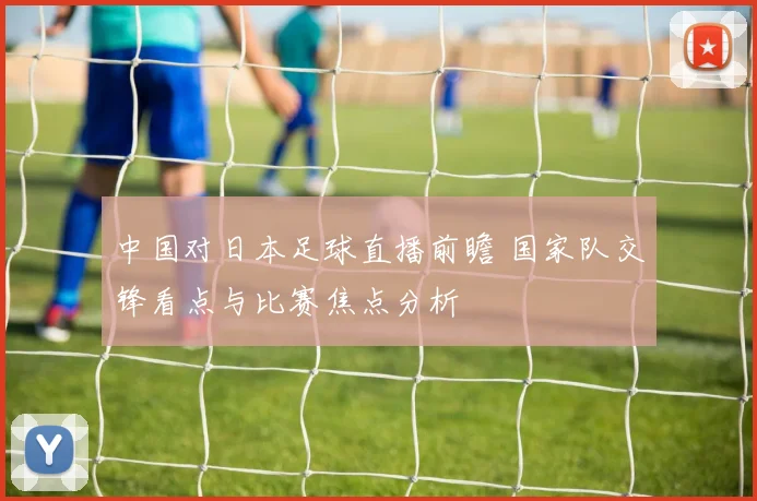 中国对日本足球直播前瞻 国家队交锋看点与比赛焦点分析