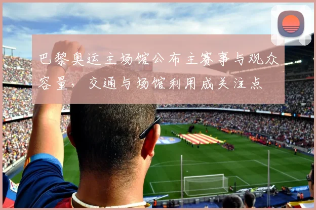 巴黎奥运主场馆公布主赛事与观众容量，交通与场馆利用成关注点