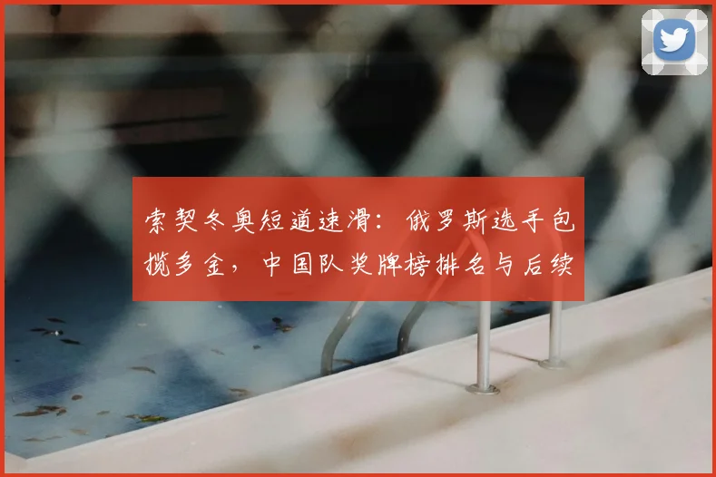 索契冬奥短道速滑：俄罗斯选手包揽多金，中国队奖牌榜排名与后续看点