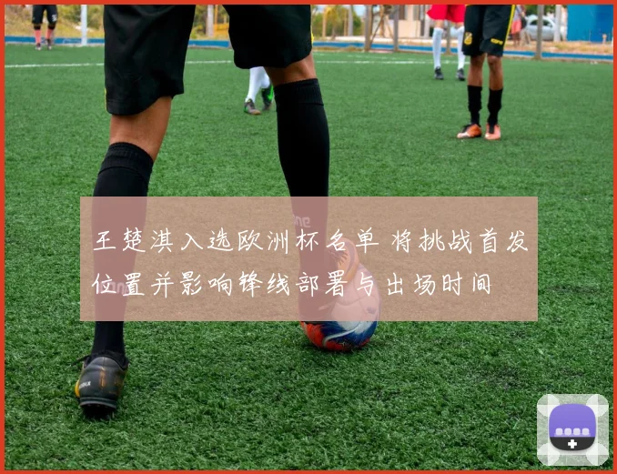 王楚淇入选欧洲杯名单 将挑战首发位置并影响锋线部署与出场时间