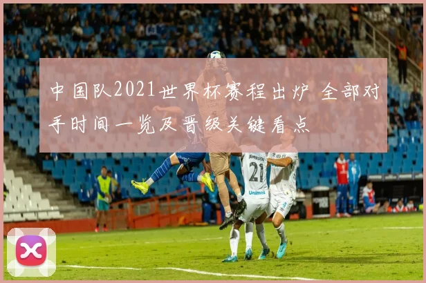中国队2021世界杯赛程出炉 全部对手时间一览及晋级关键看点