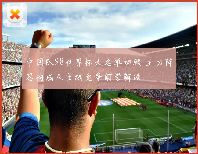 中国队98世界杯大名单回顾 主力阵容构成及出线竞争前景解读