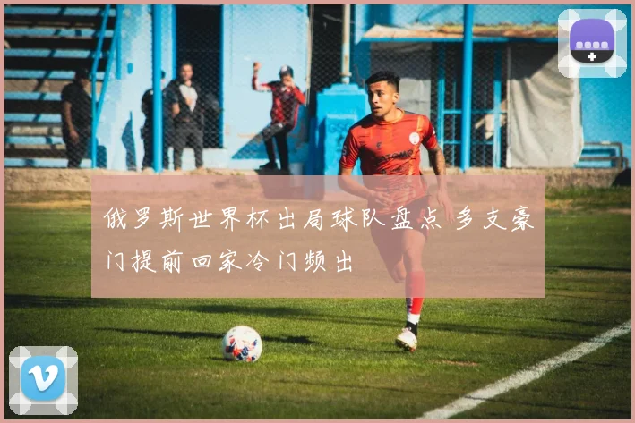 俄罗斯世界杯出局球队盘点 多支豪门提前回家冷门频出